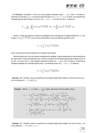 4.3 Deﬁnição. Considere C uma curva cuja equação cartesiana seja y = f (x), onde f é contínua e
derivável no intervalo [a, b], f ′
é contínua neste intervalo e f (x) ≥ 0 , ∀x ∈ [a, b]. A área A da superfície de
revolução gerada pela rotação da curva C, de x = a a x = b, em torno do eixo x é dada por
A = lim
max ∆xi →0
n
i=1
2πf (ci ) 1 + [f ′(di )]2 · ∆xi = 2π
n
i=1
f (ci ) 1 + [f ′(di )]2 · ∆xi
Porém, o limite que aparece à direita na igualdade acima corresponde à integral deﬁnida de a a b da
função 2πf (x) 1 + [f ′(x)]2, o que nos permite redeﬁnir a área da referida superfície como
A = 2π
b
a
f (x) 1 + [f ′(x)]2dx
que é a fórmula da área da superfície de revolução mencionada.
Notemos agora que, de uma maneira completamente análoga, usando exatamente a mesma sequência
de argumentos, mostra-se facilmente que a área da superfície de revolução gerada pela rotação em torno
do eixo y de uma curva C cuja equação cartesiana é dada por x = g(y), com a função g cumprindo as
hipóteses análogas às cumpridas pela função f na deﬁnição acima, de y = c a y = d, é dada por
A = 2π
d
c
g(y) 1 + [g′(y)]2dy.
Exemplo 4.6. Calcular a área da superfície de revolução obtida pela rotação, em torno do eixo dos x,
da curva dada por y =
√
x, em [1, 4].
Solução: Sendo y =
√
x, então y′
=
1
2
√
x
. Assim, aplicando a fórmula obtida, temos:
A = 2π
b
a
f (x) 1 + [f ′(x)]2 dx = 2π
4
1
√
x 1 +
å
1
2
√
x
è2
dx
= 2π
4
1
√
x
Ö
1 +
1
4x
dx = 2π
4
1
√
x
Ö
4x + 1
4x
dx = 2π
4
1
Ö
4x + 1
4
dx
= 2π
4
1
√
4x + 1
2
dx = π
4
1
√
4x + 1dx =
1
4
π
¾
(4x + 1)
3
2
3
2
¿4
1
=
π
6
[(4x + 1)
3
2 ]
¬
¬
¬
4
1
=
π
6
ä
(4 · 4 + 1)
3
2 − (4 · 1 + 1)
3
2
ç
=
π
6
[17
3
2 − 5
3
2 ]
= π
æ
17
√
17 − 5
√
5
6
é
u.a.
Exemplo 4.7. Calcular a área da superfície de revolução obtida pela rotação, em torno do eixo y, da
curva dada por y = 3
√
x, com 0 ≤ y ≤ 1.
89
 