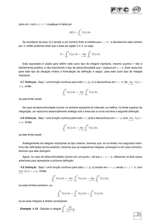 para um t com a ≤ t < b qualquer é dada por
A(t) =
t
a
f (x) dx.
Se acontecer da área A(t) tender a um número ﬁnito à medida que t → b−
e denotarmos este número
por A, então podemos dizer que a área da região S é A, ou seja:
A =
b
a
f (x) dx = lim
t→b−
t
a
f (x) dx.
Esta expressão é usada para deﬁnir este outro tipo de integral imprópria, mesmo quando f não é
estritamente positiva, e não importando o tipo de descontinuidade que f possua em x = b. Este raciocínio
para este tipo de situação motiva a formulação da deﬁnição a seguir, para este outro tipo de Integral
Imprópria.
4.7 Deﬁnição. Seja f uma função contínua para todo x ∈ [a, b) e descontínua em x = b. Se lim
x→b−
f (x) =
±∞, então
b
a
f (x) dx = lim
t→b−
t
a
f (x) dx,
se este limite existir.
No caso da descontinuidade ocorrer no extremo esquerdo do intervalo, ou melhor, no limite superior da
integração, um raciocínio essencialmente análogo sob a área sob a curva nos leva a seguinte deﬁnição.
4.8 Deﬁnição. Seja f uma função contínua para todo x ∈ (a,b] e descontínua em x = a, com lim
x→a+
f (x) =
±∞. Então
b
a
f (x) dx = lim
t→a+
b
t
f (x) dx,
se este limite existir.
Analogamente às integrais impróprias do tipo anterior, teremos que, se os limites nos segundos mem-
bros das deﬁnições acima existirem, diremos que as respectivas integrais convergem e em caso contrário,
diremos que elas divergem.
Agora, no caso da descontinuidade ocorrer em um ponto c tal que a < c < b, utilizamos os dois casos
anteriores para apresentar a próxima deﬁnição.
4.9 Deﬁnição. Seja f uma função contínua para todo x ∈ [a, b] exceto em x = c, sendo a < c < b, com
lim
x→c
|f (x)| = ±∞. Então
b
a
f (x) dx = lim
t→c−
t
a
f (x) dx + lim
s→c+
b
s
f (x) dx,
se estes limites existirem, ou
b
a
f (x) dx =
c
a
f (x) dx +
b
c
f (x) dx,
se as duas integrais à direita convergirem.
Exemplo 4.10. Calcular a integral
5
2
dx
√
x − 2
.
93
 