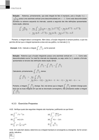 CÁLCULO II
Solução: Notemos, primeiramente, que esta integral de fato é imprópria, pois a função f (x) =
1
√
x − 2
possui uma assíntota vertical (uma descontinuidade) em x = 2. Como esta descontinuidade
acontece no extremo esquerdo do intervalo, usando a segunda das três deﬁnições apresentadas
nesta seção, obtemos
5
2
dx
√
x − 2
= lim
t→2+
5
t
1
√
x − 2
dx = lim
t→2+
ä
2
√
x − 2
ç¬
¬
¬
5
t
= lim
t→2+
[2
√
5 − 2 − 2
√
t − 2]
= lim
t→2+
2[
√
3 −
√
t − 2] = lim
t→2+
(2
√
3) − lim
t→2+
(
√
t − 2) = 2
√
3
Portanto, a integral dada é convergente. Além disso, a função integrando é sempre positiva, o que nos
permite aﬁrmar que a integral representa a área sob seu gráﬁco, no intervalo [2, 5].
Exemplo 4.11. Calcular a integral
3
0
dx
x − 1
, se for possível.
Solução: Notemos que a função integrando possui uma assíntota vertical em x = 1. Como esta
descontinuidade ocorre "no meio"do intervalo de integração, ou seja, entre 0 e 3, usando a fórmula
apresentada na terceira das deﬁnições desta seção, temos
3
0
dx
x − 1
=
1
0
dx
x − 1
+
3
1
dx
x − 1
Calculando, primeiramente,
1
0
dx
x − 1
, temos:
1
0
dx
x − 1
= lim
t→1−
t
0
dx
x − 1
= lim
t→1−
(ln |x − 1|)|t
0 = lim
t→1−
(ln |t − 1| − ln | − 1|) = lim
t→1−
ln(1 − t) = −∞
Portanto, a integral
1
0
dx
x − 1
diverge. Daí, nós temos que a integral
3
0
dx
x − 1
também diverge (pois
teria que as duas integrais em que ela se decompõe convergirem), não precisando avaliar a integral
3
1
dx
x − 1
.
4.3.3 Exercícios Propostos
4.12. Veriﬁque quais das seguintes integrais são impróprias, justiﬁcando as que forem:
(a)
+∞
1
x4
e−x4
dx
(b)
π/2
0
sec(x)dx
(c)
2
0
x
x2 − 5x + 6
dx
(d)
+∞
−∞
sen x
1 + x2
dx
(e)
2
1
ln(x − 1)dx
(f)
2
1
dx
2x − 1
4.13. Em cada item abaixo, determine se a integral imprópria é convergente ou divergente. Se for conver-
gente, calcule-a:
94
 