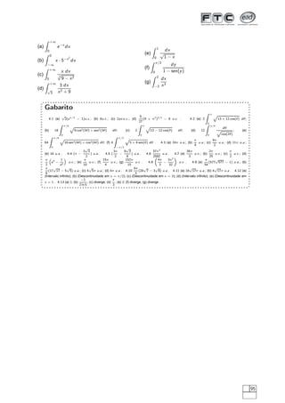 (a)
+∞
0
e−x
dx
(b)
0
−∞
x · 5−x2
dx
(c)
+∞
5
x dx
3
√
9 − x2
(d)
+∞
√
3
3 dx
x2 + 9
(e)
1
0
dx
√
1 − x
(f)
π/2
0
dy
1 − sen(y)
(g)
2
−2
dx
x3
Gabarito
4.1 (a)
√
2(eπ/3
− 1)u.c.; (b) 8u.c.; (c) 2aπu.c.; (d)
8
27
(9 + π2
)3/2
− 8 u.c. . 4.2 (a) 2
π
0
Ô
13 + 12 cos(θ) dθ;
(b) 18
π/6
0
Ô
9 cos2(3θ) + sen2(3θ) dθ; (c) 2
π
0
Ô
13 − 12 cos(θ) dθ; (d) 12
π/4
0
dθ
Ô
cos(2θ)
; (e)
64
π/8
0
Ô
16 sen2(4θ) + cos2(4θ) dθ; (f) 4
π/2
−π/2
Ô
5 + 4 sen(θ) dθ . 4.3 (a) 24π u.a.; (b)
π
4
u.a.; (c)
9π
2
u.a.; (d) 11π u.a.;
(e) 16 u.a . 4.4 (π −
3
√
3
2
) u.a . 4.5 (
3π
2
−
9
√
3
8
) u.a . 4.6
37π3
2592
u.a . 4.7 (a)
26π
3
u.v.; (b)
2π
25
u.v.; (c)
π
2
u.v.; (d)
π
2
e4
−
1
e2
u.v.; (e)
π
10
u.v.; (f)
15π
4
u.v.; (g)
152π
15
u.v . 4.8
4π
3
−
3π2
32
u.v . 4.9 (a)
π
54
(577
√
577 − 1) u.a.; (b)
π
6
(17
√
17 − 5
√
5) u.a.; (c) 4
√
5π u.a.; (d) 4π u.a . 4.10
8π
3
(28
√
7 − 3
√
6) u.a . 4.11 (a) 16
√
17π u.a.; (b) 4
√
17π u.a . 4.12 (a)
(Intervalo inﬁnito); (b) (Descontinuidade em x = π/2); (c) (Descontinuidade em x = 2); (d) (Intervalo inﬁnito); (e) (Descontinuidade em
x = 1 . 4.13 (a) 1; (b)
−1
2 ln 5
; (c) diverge; (d)
π
3
; (e) 2; (f) diverge; (g) diverge .
95
 