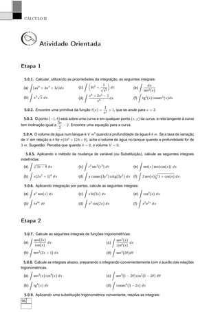 CÁLCULO II
Atividade Orientada
Etapa 1
5.0.1. Calcular, utilizando as propriedades da integração, as seguintes integrais:
(a) (ax4
+ bx3
+ 3c)dx
(b) x3
√
x dx
(c) 9t2
+
1
√
t3
dt
(d)
x5
+ 2x2
− 1
x4
dx
(e)
dx
sen2(x)
(f) tg2
(x) cossec2
(x)dx
5.0.2. Encontre uma primitiva da função f (x) =
1
x2
+ 1, que se anule para x = 2.
5.0.3. O ponto (−1, 4) está sobre uma curva e em qualquer ponto (x, y) da curva, a reta tangente à curva
tem inclinação igual a
3x
2
− 2. Encontre uma equação para a curva.
5.0.4. O volume de água num tanque é V m3
quando a profundidade da água é h m. Se a taxa de variação
de V em relação a h for π(4h2
+ 12h + 9), ache o volume de água no tanque quando a profundidade for de
3 m. Sugestão: Perceba que quando h = 0, o volume V = 0.
5.0.5. Aplicando o método da mudança de variável (ou Substituição), calcule as seguintes integrais
indeﬁnidas:
(a) 3
√
3x − 4 dx
(b) x(2x2
+ 1)6
dx
(c) r2
sec2
(r3
) dr
(d) y cossec(3y2
) cotg(3y2
) dx
(e) sen(x) sen(cos(x)) dx
(f) 2 sen(x) 3
1 + cos(x) dx
5.0.6. Aplicando integração por partes, calcule as seguintes integrais:
(a) ex
sen(x) dx
(b) te4t
dt
(c) x ln(3x) dx
(d) x2
cos(2x) dx
(e) cos3
(x) dx
(f) x2
e2x
dx
Etapa 2
5.0.7. Calcule as seguintes integrais de funções trigonométricas:
(a)
sen(2x)
cos(x)
dx
(b) sen2
(2x + 1) dx
(c)
sen2
(x)
cos4(x)
dx
(d) sen3
(2θ)dθ
5.0.8. Calcule as integrais abaixo, preparando o integrando convenientemente com o auxílio das relações
trigonométricas.
(a) sen2
(x) cos4
(x) dx
(b) tg4
(x) dx
(c) sen3
(1 − 2θ) cos3
(1 − 2θ) dθ
(d) cossec4
(3 − 2x) dx
5.0.9. Aplicando uma substituição trigonométrica conveniente, resolva as integrais:
96
 