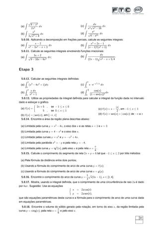 (a)
√
9 − x2
2x2
dx
(b)
x2
3
√
x2 + 4
dx
(c)
dx
x3
√
x2 − 16
dx
(d)
ex
√
4 − e2x
dx
5.0.10. Aplicando a decomposição em frações parciais, calcule as seguintes integrais:
(a)
x − 2
x3 − 3x2 − x + 3
dx (b)
x2
+ 2x − 1
(x − 1)2(x2 + 1)
dx
5.0.11. Calcule as seguintes integrais envolvendo funções irracionais:
(a)
3x + 2
√
9 − 16x − 4x2
dx; (b)
dx
(2x − 1) x2 − x + 5/4
.
Etapa 3
5.0.12. Calcular as seguintes integrais deﬁnidas:
(a)
1
0
(x3
− 4x2
+ 1)dx
(b)
1
0
x dx
x2 + 1
(c)
2
1
x · e−x2
+1
dx
(d)
π
2
0
cos(x)
(1 + sen(x))5
dx
5.0.13. Utilize as propriedades da integral deﬁnida para calcular a integral da função dada no intervalo
dado e esboçar o gráﬁco.
(a) f (x) =
2x + 5 , se − 1 ≤ x ≤ 0
5 , se 0 ≤ x ≤ 1
(b) f (x) = | sen(x)|, em [−π, π]
(c) f (x) = x −
|x|
2
, em −1 ≤ x ≤ 1
(d) f (x) = sen(x) + | cos(x)| de −π a π
5.0.14. Encontre a área da região plana descritas abaixo:
(a) Limitada pela curva y = x2
− 4x, o eixo dos x e as retas x = 1 e x = 3
(b) Limitada pela curva y = 4 − x2
e o eixo dos x.
(c) Limitada pelas curvas y = x2
e y = −x2
+ 4x.
(d) Limitada pela parábola x2
= −y e pela reta y = −4.
(e) Limitada pela curva y = tg2
(x), pelo eixo x e pela reta x =
π
4
.
5.0.15. Calcule o comprimento do segmento da reta 2x + y = 6 tal que −1 ≤ x ≤ 2 por três métodos:
(a) Pela fórmula da distância entre dois pontos;
(b) Usando a fórmula do comprimento de arco de uma curva y = f (x);
(c) Usando a fórmula do comprimento de arco de uma curva x = g(y).
5.0.16. Encontre o comprimento do arco da curva y =
1
3
√
x(3x − 1), x ∈ [1, 4].
5.0.17. Mostre, usando a integral deﬁnida, que o comprimento de uma circunferência de raio 2a é dado
por 4aπ. Sugestão: Use as equações
x = 2a cos(t)
y = 2a sen(t),
que são equações paramétricas desta curva e a fórmula para o comprimento de arco de uma curva dada
em equações paramétricas.
5.0.18. Encontre o volume do sólido gerado pela rotação, em torno do eixo x, da região limitada pela
curva y = cotg(x), pela reta x =
π
6
e pelo eixo x.
97
 