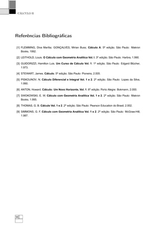 CÁLCULO II
Referências Bibliográﬁcas
[1] FLEMMING, Diva Marília; GONÇALVES, Mirian Buss; Cálculo A. 5a
edição. São Paulo: Makron
Books, 1992.
[2] LEITHOLD, Louis. O Cálculo com Geometria Analítica Vol. I. 3a
edição. São Paulo: Harbra, 1.990.
[3] GUIDORIZZI, Hamilton Luis. Um Curso de Cálculo Vol. 1. 1a
edição. São Paulo: Edgard Blücher,
1.973.
[4] STEWART, James. Cálculo. 5a
edição. São Paulo: Pioneira, 2.005.
[5] PISKOUNOV, N. Cálculo Diferencial e Integral Vol. 1 e 2. 2a
edição. São Paulo: Lopes da Silva,
1.990.
[6] ANTON, Howard. Cálculo: Um Novo Horizonte, Vol. 1. 6a
edição. Porto Alegre: Bokmann, 2.000.
[7] SWOKOWSKI, E. W. Cálculo com Geometria Analítica Vol. 1 e 2. 2a
edição. São Paulo: Makron
Books, 1.995.
[8] THOMAS, G. B. Cálculo Vol. 1 e 2. 2a
edição. São Paulo: Pearson Education do Brasil, 2.002.
[9] SIMMONS, G. F. Cálculo com Geometria Analítica Vol. 1 e 2. 2a
edição. São Paulo: McGraw-Hill,
1.987.
98
 