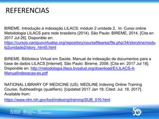 REFERENCIAS
BIREME. Introdução à indexação LILACS: módulo 2 unidade 2. In: Curso online
Metodologia LILACS para rede brasi...