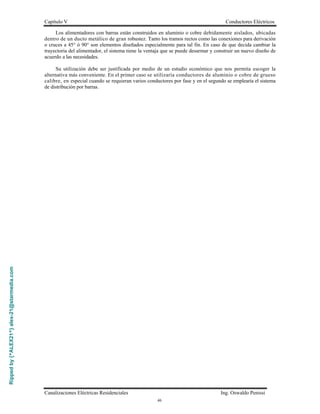 Rippedby{^ALEX21^}alex-21@starmedia.com
Capítulo V Conductores Eléctricos
Canalizaciones Eléctricas Residenciales Ing. Oswaldo Penissi
46
Los alimentadores con barras están construidos en aluminio o cobre debidamente aislados, ubicadas
dentro de un ducto metálico de gran robustez. Tanto los tramos rectos como las conexiones para derivación
o cruces a 45° ó 90° son elementos diseñados especialmente para tal fin. En caso de que decida cambiar la
trayectoria del alimentador, el sistema tiene la ventaja que se puede desarmar y construir un nuevo diseño de
acuerdo a las necesidades.
Su utilización debe ser justificada por medio de un estudio económico que nos permita escoger la
alternativa más conveniente. En el primer caso se utilizaría conductores de aluminio o cobre de grueso
calibre, en especial cuando se requieran varios conductores por fase y en el segundo se emplearía el sistema
de distribución por barras.
 