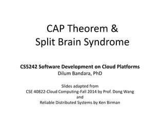 CAP Theorem &
Split Brain Syndrome
CS5242 Software Development on Cloud Platforms
Dilum Bandara, PhD
Slides adapted from
CSE 40822-Cloud Computing-Fall 2014 by Prof. Dong Wang
and
Reliable Distributed Systems by Ken Birman
 