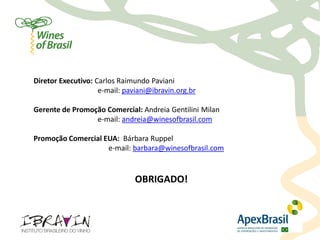 Contatos




     Diretor Executivo: Carlos Raimundo Paviani
                         e-mail: paviani@ibravin.org.br

     Gerente de Promoção Comercial: Andreia Gentilini Milan
                      e-mail: andreia@winesofbrasil.com

     Promoção Comercial EUA: Bárbara Ruppel
                         e-mail: barbara@winesofbrasil.com


                                    OBRIGADO!
 