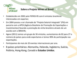 Sobre o Projeto Wines of Brasil

•   Estabelecido em 2002 pela FIERGS-RS com 6 vinícolas brasileiras
    interessadas em exportar;
•   Em 2004 passou a ser chamado de “Projeto Setorial integrado” (PSI) em
    parceria com a APEX (Agência Brasileira de Promoção de Exportações e
    Investimentos) focando a promoção de vinho brasileiro através de um
    acordo com o IBRAVIN;
•   Agora (2011) somos um grupo de 36 vinícolas, aumentamos de 02 para 27 o
    número de países para onde exportamos e temos 90% de participação nas
    exportações.
•   Participamos de mais de 20 eventos internacionais por ano.
• 8 países prioritários: Alemanha, Holanda, Inglaterra, Suécia,
  Polônia, Hong-Kong, Canadá e Estados Unidos.
 