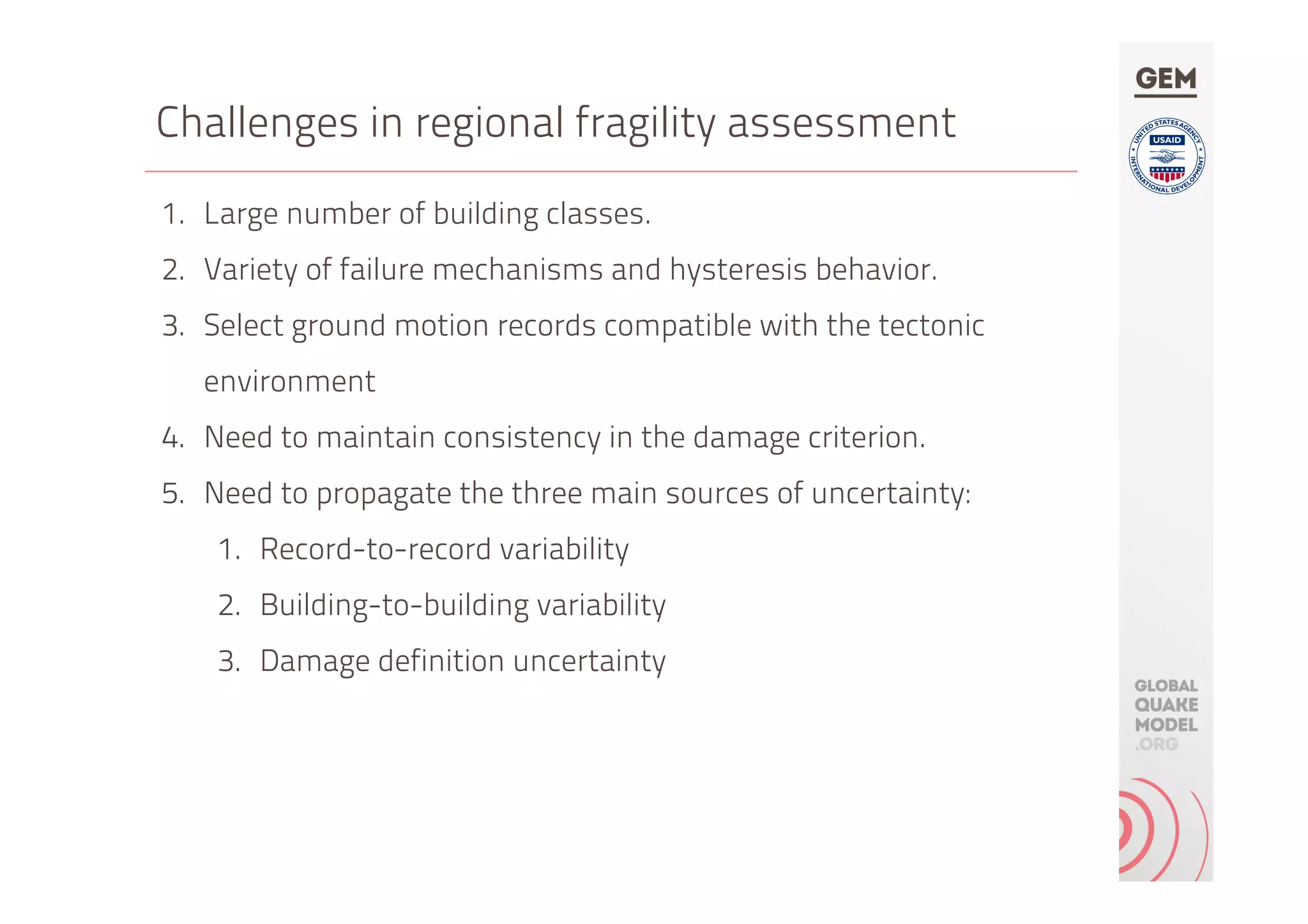Challenges in regional fragility assessment
1.  Large number of building classes.
2.  Variety of failure mechanisms and hysteresis behavior.
3.  Select ground motion records compatible with the tectonic
environment
4.  Need to maintain consistency in the damage criterion.
5.  Need to propagate the three main sources of uncertainty:
1.  Record-to-record variability
2.  Building-to-building variability
3.  Damage definition uncertainty
 