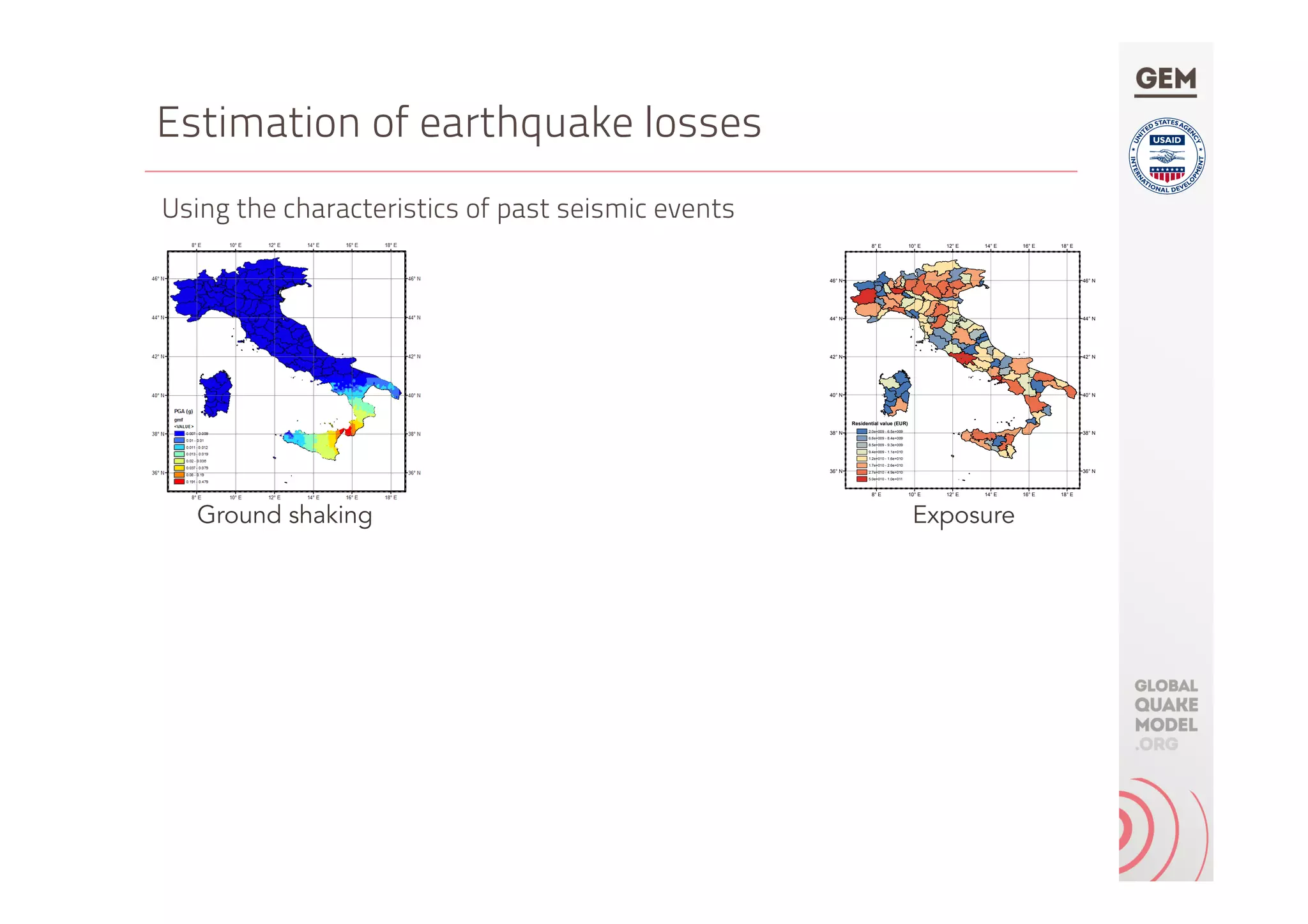 Estimation of earthquake losses
Using the characteristics of past seismic events
18° E
18° E
16° E
16° E
14° E
14° E
12° E
12° E
10° E
10° E
8° E
8° E
46° N 46° N
44° N 44° N
42° N 42° N
40° N 40° N
38° N 38° N
36° N 36° N
Residential value (EUR)
2.0e+009 - 6.5e+009
6.6e+009 - 8.4e+009
8.5e+009 - 9.3e+009
9.4e+009 - 1.1e+010
1.2e+010 - 1.6e+010
1.7e+010 - 2.6e+010
2.7e+010 - 4.9e+010
5.0e+010 - 1.0e+011
Ground shaking Exposure
 
