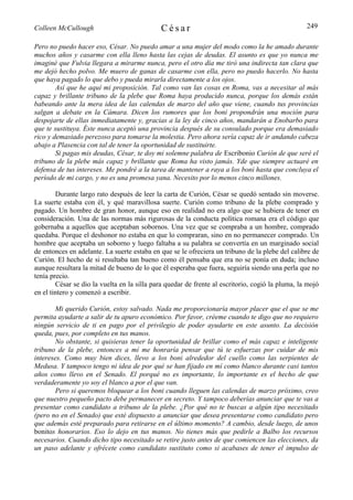 Colleen McCullough                           César                                                249

Pero no puedo hacer eso, César. No puedo amar a una mujer del modo como la he amado durante
muchos años y casarme con ella lleno hasta las cejas de deudas. El asunto es que yo nunca me
imaginé que Fulvia llegara a mirarme nunca, pero el otro día me tiró una indirecta tan clara que
me dejó hecho polvo. Me muero de ganas de casarme con ella, pero no puedo hacerlo. No hasta
que haya pagado lo que debo y pueda mirarla directamente a los ojos.
        Así que he aquí mi proposición. Tal como van las cosas en Roma, vas a necesitar al más
capaz y brillante tribuno de la plebe que Roma haya producido nunca, porque los demás están
babeando ante la mera idea de las calendas de marzo del año que viene, cuando tus provincias
salgan a debate en la Cámara. Dicen los rumores que los boni propondrán una moción para
despojarte de ellas inmediatamente y, gracias a la ley de cinco años, mandarán a Enobarbo para
que te sustituya. Éste nunca aceptó una provincia después de su consulado porque era demasiado
rico y demasiado perezoso para tomarse la molestia. Pero ahora sería capaz de ir andando cabeza
abajo a Plasencia con tal de tener la oportunidad de sustituirte.
        Si pagas mis deudas, César, te doy mi solemne palabra de Escribonio Curión de que seré el
tribuno de la plebe más capaz y brillante que Roma ha visto jamás. Yde que siempre actuaré en
defensa de tus intereses. Me pondré a la tarea de mantener a raya a los boni hasta que concluya el
período de mi cargo, y no es una promesa yana. Necesito por lo menos cinco millones.

        Durante largo rato después de leer la carta de Curión, César se quedó sentado sin moverse.
La suerte estaba con él, y qué maravillosa suerte. Curión como tribuno de la plebe comprado y
pagado. Un hombre de gran honor, aunque eso en realidad no era algo que se hubiera de tener en
consideración. Una de las normas más rigurosas de la conducta política romana era el código que
gobernaba a aquellos que aceptaban sobornos. Una vez que se compraba a un hombre, comprado
quedaba. Porque el deshonor no estaba en que lo compraran, sino en no permanecer comprado. Un
hombre que aceptaba un soborno y luego faltaba a su palabra se convertía en un marginado social
de entonces en adelante. La suerte estaba en que se le ofreciera un tribuno de la plebe del calibre de
Curión. El hecho de si resultaba tan bueno como él pensaba que era no se ponía en duda; incluso
aunque resultara la mitad de bueno de lo que él esperaba que fuera, seguiría siendo una perla que no
tenía precio.
        César se dio la vuelta en la silla para quedar de frente al escritorio, cogió la pluma, la mojó
en el tintero y comenzó a escribir.

        Mi querido Curión, estoy salvado. Nada me proporcionaría mayor placer que el que se me
permita ayudarte a salir de tu apuro económico. Por favor, créeme cuando te digo que no requiero
ningún servicio de ti en pago por el privilegio de poder ayudarte en este asunto. La decisión
queda, pues, por completo en tus manos.
        No obstante, si quisieras tener la oportunidad de brillar como el más capaz e inteligente
tribuno de la plebe, entonces a mí me honraría pensar que tú te esfuerzas por cuidar de mis
intereses. Como muy bien dices, llevo a los boni alrededor del cuello como las serpientes de
Medusa. Y tampoco tengo ni idea de por qué se han fijado en mí como blanco durante casi tantos
años como llevo en el Senado. El porqué no es importante, lo importante es el hecho de que
verdaderamente yo soy el blanco a por el que van.
        Pero si queremos bloquear a los boni cuando lleguen las calendas de marzo próximo, creo
que nuestro pequeño pacto debe permanecer en secreto. Y tampoco deberías anunciar que te vas a
presentar como candidato a tribuno de la plebe. ¿Por qué no te buscas a algún tipo necesitado
(pero no en el Senado) que esté dispuesto a anunciar que desea presentarse como candidato pero
que además esté preparado para retirarse en el último momento? A cambio, desde luego, de unos
bonitos honorarios. Eso lo dejo en tus manos. No tienes más que pedirle a Balbo los recursos
necesarios. Cuando dicho tipo necesitado se retire justo antes de que comiencen las elecciones, da
un paso adelante y ofrécete como candidato sustituto como si acabases de tener el impulso de
 