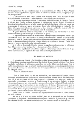 Colleen McCullough                           César                                               344

esté bien preparada. Así que ponedme a cargo de la costa adriática, por debajo de Piceno. Viajaré
por la vía Valeria y podré reunir legiones enteras de voluntarios entre los marsos y los pelignos, que
son protegidos míos.
        -¡Como custodio de la vía Emilia Escaura, la vía Aurelia y la vía Clodia, lo cual es el norte
de la parte etrusca, yo propongo a Lucio Escribonio Libón! -dijo ávidamente Pompeyo.
        Eso provocó unas cuantas sonrisas. El matrimonio entre el hijo mayor de Pompeyo, Cneo, y
la hija de Apio Claudio no había prosperado ni había durado mucho. Después de acabar en
divorcio, el joven Cneo Pompeyo se había casado con la hija de Escribonio Libón, matrimonio que
no complacía al padre, pero que sí complacía a Cneo, quien había insistido en contraerlo. Eso
dejaba a Pompeyo con la tarea de encontrarle un buen empleo a un hombre mediocre. De ahí
Etruria, que no era probable que estuviera en el punto de mira de César.
        A Quinto Minucio Termo le correspondió la vía Flaminia, que era el norte de la parte
oriental de Umbría, y se le ordenó que se estableciera en Iguvio.
        El nepotismo entró de nuevo en escena cuando Pompeyo sugirió que su primo carnal, Cayo
Lucilio Hirro, fuera a servir a el Piceno en la ciudad natal de Labieno, Camerino. El Piceno, desde
luego, era el feudo de Pompeyo (y la zona que quedaba más cerca de César en Rávena), así que allí
fueron enviados también otros hombres, Léntulo Spinther, el ex cónsul, a Ancona y Publio Acio
Varo, el ex pretor, a Auxino, la ciudad natal de Pompeyo.
        Y al pobre y desanimado Cicerón, presente en aquellas reuniones porque se celebraban
fuera del pomerium, se le ordenó que fuera a Campania a reclutar soldados.
        -¡Ahí tenéis! -dijo Léntulo Crus al final con júbilo-. ¡Una vez que César se dé cuenta de que
hemos hecho todo esto, se lo pensará dos veces antes de atacar! ¡No se atreverá!


                                        DE RAVENA A ANCONA

        El mensajero que Antonio y Curión habían enviado por delante de ellos desde Roma llegó a
la villa de César, situada cerca de Rávena, al día siguiente de que Antonio y Quinto Casio fueran
expulsados por la fuerza de la Cámara. Aunque llegó casi al alba del noveno día de enero, César lo
recibió inmediatamente, cogió la carta ylo mandó, con una afectuosa sonrisa de agradecimiento, a
que le dieran de comer y una cama cómoda; más de trescientos kilómetros en menos de dos días era
una cabalgada penosa.
        La carta de Antonio era breve.

        César, a Quinto Casio y a mí nos maltrataron y nos expulsaron del Senado cuando
intentamos interponer nuestro veto contra el senatus consultum ultimum. Es un decreto bastante
raro. No te declara hostis ni cita específicamente a Pompeyo, pero autoriza a todos los
magistrados y consulares a proteger al Estado contra el veto tribunicio, figúrate. La única
referencia a Pompeyo es que entre aquellos a quienes se les confía el cuidado del Estado están los
«promagistrados que se encuentran en las inmediaciones de Roma». Cosa que atañe tanto a
Cicerón, que está ahí plantado en espera de su desfile triunfal, como a Pompeyo, que también se
encuentra allí. Yo me imagino que Pompeyo es un hombre decepcionado. Pero ves, eso es una cosa
que sí tienen los boni: odian conceder mandos especiales.
        Vamos cuatro en camino. Curión y Celio eligieron también abandonar la ciudad. Iremos
por la vía Flaminia.
        Ah, no sé si te será de alguna utilidad, pero me he encargado de que lleguemos
exactamente en las mismas condiciones en que estábamos cuando los lictores lograron echarnos
fuera. Lo cual significa que apestaremos un poco, así que tennos preparado un baño caliente.
 