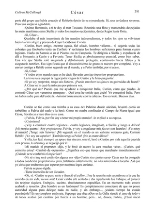 Colleen McCullough                           César                                               381

parte del grupo que había cruzado el Rubicón detrás de su comandante. Sí, una verdadera sorpresa.
Pero una sorpresa agradable.
        -Quinto Hortensio, a ti te doy el mar Toscano. Reunirás una flota y mantendrás despejadas
las rutas marítimas entre Sicilia y todos los puertos occidentales, desde Regio hasta Ostia.
        -Sí, César...
        Quedaba el más importante de los mandos independientes, y todos los ojos se volvieron
hacia la cara alegre y pecosa de Cayo Escribonio Curión.
        -Curión, buen amigo, enorme ayuda, fiel aliado, hombre valiente... tú cogerás todas las
cohortes que Enobarbo tenía en Corfinio Y reclutarás los hombres suficientes para formar cuatro
legiones. Hazlo en Samnio o en el Piceno, no en Campania. Te dirigirás a Sicilia y expulsarás de
allí a Postumio, a Catón y a Favonio. Tener Sicilia es absolutamente esencial, como bien sabes.
Una vez que Sicilia esté asegurada y debidamente protegida, continuarás hacia Africa y la
asegurarás también. Eso significará que el abastecimiento de grano es nuestro por completo. Voy a
enviar contigo a Rebilo como segundo en el mando, y a Polio también, por si acaso.
        -Sí, César.
        -Y todos estos mandos que os he dado llevarán consigo imperium propretoriano.
        La travesura empujó la regocijada lengua de Curión y le hizo preguntar:
        -Si yo soy propretor, tengo seis lictores. ¿Puedo envolver sus fasces en guirnaldas de laurel?
        A César se le cayó la máscara por primera vez.
        -¿Por qué no? Puesto que me ayudaste a conquistar Italia, Curión, claro que puedes -le
contestó César con venenosa amargura-. ¡Qué cosa he tenido que decir! Yo conquisté Italia. Pero
no había nadie para deFenderla. -Asintió bruscamente con la cabeza-. Eso es todo. Buenos días.


        Curión se fue como una tromba a su casa del Palatino dando alaridos, levantó como un
torbellino a Fulvia del suelo y la besó. Como no estaba confinado al Campo de Marte igual que
César, llevaba ya cinco días en su casa.
        -¡Fulvia, Fulvia, por fin voy a tener mi propio mando! -le explicó a su esposa.
        -¡Cuéntame!
        -¡Voy a conducir cuatro legiones... cuatro legiones, imagínate, a Sicilia y luego a Africa!
¡Mi propia guerra! ¡Soy propraetore, Fulvia, y voy a engalanar mis fasces con laureles! ¡Yo estoy
al mando! ¡Tengo seis lictores! ¡Mi segundo en el mando es un valiente veterano galo, Caninio
Rebilo! ¡Yo soy su superior! ¡También tengo a Polio! ¿No es maravilloso?
        Y ella, tan leal, siempre un apoyo tan sincero, sonrió, besó a Curión por toda aquella querida
cara pecosa, lo abrazó y se regocijó por él.
        -Mi marido el propretor -dijo, y le besó de nuevo la cara muchas veces-. ¡Curión, qué
contenta estoy! -Cambió de expresión-. ¿Significa eso que tienes que marcharte inmediatamente?
¿Cuándo se te conferirá el imperium?
        -No sé si me será conferido alguna vez -dijo Curión sin consternarse- César nos ha otorgado
a todos condición propretoriana, pero, hablando estrictamente, no está autorizado a hacerlo. Así que
yo diría que tendremos que esperar por nuestras leges curiatae.
        Fulvia se puso rígida.
        -Tiene intención de ser dictador.
        -Oh, sí. -Curión se puso serio y frunció el ceño-. ¡Fue la reunión más asombrosa a la que he
asistido en mi vida, meum mel! César estaba allí sentado e iba repartiendo los trabajos, al parecer
sin respirar siquiera. Enérgico, sucinto, absolutamente específico. En un momento todo estuvo
acabado y resuelto. ¡Ese hombre es un fenómeno! Es completamente consciente de que no posee
autoridad alguna para delegar nada en nadie, y sin embargo... ¿cuánto tiempo ha estado
pensándolo? Es un completo autócrata. Supongo que diez años en la Galia siendo el amo de todo y
de todos acaban por cambiar por fuerza a un hombre, pero... oh, dioses, Fulvia, ¡César nació
 