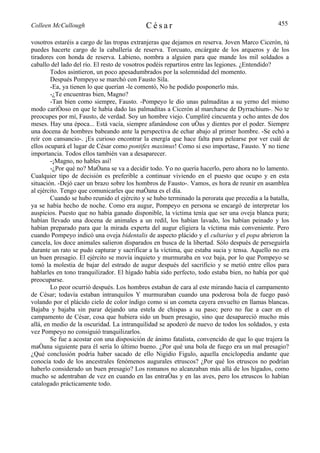 Colleen McCullough                          César                                               455

vosotros estaréis a cargo de las tropas extranjeras que dejamos en reserva. Joven Marco Cicerón, tú
puedes hacerte cargo de la caballería de reserva. Torcuato, encárgate de los arqueros y de los
tiradores con honda de reserva. Labieno, nombra a alguien para que mande los mil soldados a
caballo del lado del río. El resto de vosotros podéis repartiros entre las legiones. ¿Entendido?
        Todos asintieron, un poco apesadumbrados por la solemnidad del momento.
        Después Pompeyo se marchó con Fausto Sila.
        -Ea, ya tienen lo que querían -le comentó, No he podido posponerlo más.
        -¿Te encuentras bien, Magno?
        -Tan bien como siempre, Fausto. -Pompeyo le dio unas palmaditas a su yerno del mismo
modo cariñoso en que le había dado las palmaditas a Cicerón al marcharse de Dyrrachium-. No te
preocupes por mí, Fausto, de verdad. Soy un hombre viejo. Cumpliré cincuenta y ocho antes de dos
meses. Hay una época... Está vacía, siempre afanándose con uñas y dientes por el poder. Siempre
una docena de hombres babeando ante la perspectiva de echar abajo al primer hombre. -Se echó a
reír con cansancio-. ¡Es curioso encontrar la energía que hace falta para pelearse por ver cuál de
ellos ocupará el lugar de César como pontifex maximus! Como si eso importase, Fausto. Y no tiene
importancia. Todos ellos también van a desaparecer.
        -¡Magno, no hables así!
        -¿Por qué no? Mañana se va a decidir todo. Yo no quería hacerlo, pero ahora no lo lamento.
Cualquier tipo de decisión es preferible a continuar viviendo en el puesto que ocupo y en esta
situación. -Dejó caer un brazo sobre los hombros de Fausto-. Vamos, es hora de reunir en asamblea
al ejército. Tengo que comunicarles que mañana es el día.
        Cuando se hubo reunido el ejército y se hubo terminado la perorata que precedía a la batalla,
ya se había hecho de noche. Como era augur, Pompeyo en persona se encargó de interpretar los
auspicios. Puesto que no había ganado disponible, la víctima tenía que ser una oveja blanca pura;
habían llevado una docena de animales a un redil, los habían lavado, los habían peinado y los
habían preparado para que la mirada experta del augur eligiera la víctima más conveniente. Pero
cuando Pompeyo indicó una oveja bidentalis de aspecto plácido y el cultarius y el popa abrieron la
cancela, los doce animales salieron disparados en busca de la libertad. Sólo después de perseguirla
durante un rato se pudo capturar y sacrificar a la víctima, que estaba sucia y tensa. Aquello no era
un buen presagio. El ejército se movía inquieto y murmuraba en voz baja, por lo que Pompeyo se
tomó la molestia de bajar del estrado de augur después del sacrificio y se metió entre ellos para
hablarles en tono tranquilizador. El hígado había sido perfecto, todo estaba bien, no había por qué
preocuparse.
        Lo peor ocurrió después. Los hombres estaban de cara al este mirando hacia el campamento
de César; todavía estaban intranquilos Y murmuraban cuando una poderosa bola de fuego pasó
volando por el plácido cielo de color índigo como si un cometa cayera envuelto en llamas blancas.
Bajaba y bajaba sin parar dejando una estela de chispas a su paso; pero no fue a caer en el
campamento de César, cosa que hubiera sido un buen presagio, sino que desapareció mucho más
allá, en medio de la oscuridad. La intranquilidad se apoderó de nuevo de todos los soldados, y esta
vez Pompeyo no consiguió tranquilizarlos.
        Se fue a acostar con una disposición de ánimo fatalista, convencido de que lo que trajera la
mañana siguiente para él sería lo último bueno. ¿Por qué una bola de fuego era un mal presagio?
¿Qué conclusión podría haber sacado de ello Nigidio Figulo, aquella enciclopedia andante que
conocía todo de los ancestrales fenómenos augurales etruscos? ¿Por qué los etruscos no podrían
haberlo considerado un buen presagio? Los romanos no alcanzaban más allá de los hígados, como
mucho se adentraban de vez en cuando en las entrañas y en las aves, pero los etruscos lo habían
catalogado prácticamente todo.
 