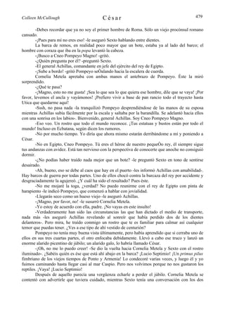 Colleen McCullough                          César                                               479

        -Debes recordar que ya no soy el primer hombre de Roma. Sólo un viejo procónsul romano
cansado.
        -¡Pues para mí no eres eso! -le aseguró Sexto hablando entre dientes.
        La barca de remos, en realidad poco mayor que un bote, estaba ya al lado del barco; el
hombre con coraza que iba en la popa levantó la cabeza.
        -¡Busco a Cneo Pompeyo Magno! -gritó.
        -¿Quién pregunta por él? -preguntó Sexto.
        -El general Achillas, comandante en jefe del ejército del rey de Egipto.
        -¡Sube a bordo! -gritó Pompeyo señalando hacia la escalera de cuerda.
        Cornelia Metela apretaba con ambas manos el antebrazo de Pompeyo. Éste la miró
sorprendido.
        -¿Qué te pasa?
        -¡Magno, esto no me gusta! ¡Sea lo que sea lo que quiera ese hombre, dile que se vaya! ¡Por
favor, levemos el ancla y vayámonos! ¡Prefiero vivir a base de pan rancio todo el trayecto hasta
Utica que quedarme aquí!
        -Sssh, no pasa nada -la tranquilizó Pompeyo desprendiéndose de las manos de su esposa
mientras Achillas subía fácilmente por la escala y saltaba por la barandilla. Se adelantó hacia ellos
con una sonrisa en los labios-. Bienvenido, general Achillas. Soy Cneo Pompeyo Magno.
        -Eso veo. Un rostro que todo el mundo reconoce. ¡Tus estatuas y bustos están por todo el
mundo! Incluso en Ecbatana, según dicen los rumores.
        -No por mucho tiempo. Yo diría que ahora mismo estarán derribándome a mí y poniendo a
César.
        -No en Egipto, Cneo Pompeyo. Tú eres el héroe de nuestro pequeño rey, él siempre sigue
tus andanzas con avidez. Está tan nervioso con la perspectiva de conocerte que anoche no consiguió
dormir.
        -¿No podías haber traído nada mejor que un bote? -le preguntó Sexto en tono de sentirse
desairado.
        -Ah, bueno, eso se debe al caos que hay en el puerto -les informó Achillas con amabilidad-.
Hay barcos de guerra por todas partes. Uno de ellos chocó contra la barcaza del rey por accidente y
desgraciadamente la agujereó. ¿Y cuál ha sido el resultado? Pues éste.
        -No me mojaré la toga, ¿verdad? No puedo reunirme con el rey de Egipto con pinta de
harapiento -le indicó Pompeyo, que comenzó a hablar con jovialidad.
        -Llegarás seco como un hueso viejo -le aseguró Achillas.
        -¡Magno, por favor, no! -le susurró Cornelia Metela.
        -Yo estoy de acuerdo con ella, padre. ¡No vayas en este insulto!
        -Verdaderamente han sido las circunstancias las que han dictado el medio de transporte,
nada más -les aseguró Achillas revelando al sonreír que había perdido dos de los dientes
delanteros-. Pero mira, he traído conmigo un rostro que te es familiar para calmar así cualquier
temor que puedas tener. ¿Ves a ese tipo de ahí vestido de centurión?
        Pompeyo no tenía muy buena vista últimamente, pero había aprendido que si cerraba uno de
ellos en sus tres cuartas partes, el otro enfocaba debidamente. Llevó a cabo ese truco y lanzó un
enorme alarido picentino de júbilo; un alarido galo, lo habría llamado César.
        -¡Oh, no me lo puedo creer! -Se dio la vuelta hacia Cornelia Metela y Sexto con el rostro
iluminado-. ¿Sabéis quién es ése que está ahí abajo en la barca? ¡Lucio Septimio! ¡Un primus pilus
fimbriano de los viejos tiempos de Ponto y Armenia! Lo condecoré varias veces, y luego él y yo
fuimos caminando hasta llegar casi al mar Caspio. Pero nos volvimos porque no nos gustaron los
reptiles. ¡Vaya! ¡Lucio Septimio!
        Después de aquello parecía una vergüenza echarle a perder el júbilo. Cornelia Metela se
contentó con advertirle que tuviera cuidado, mientras Sexto tenía una conversación con los dos
 