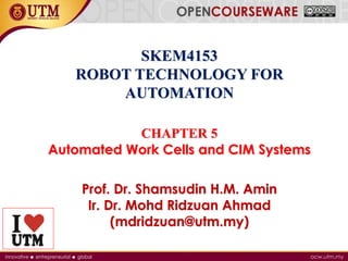 SKEM4153
ROBOT TECHNOLOGY FOR
AUTOMATION
CHAPTER 5
Automated Work Cells and CIM Systems
Prof. Dr. Shamsudin H.M. Amin
Ir. Dr. Mohd Ridzuan Ahmad
(mdridzuan@utm.my)
 