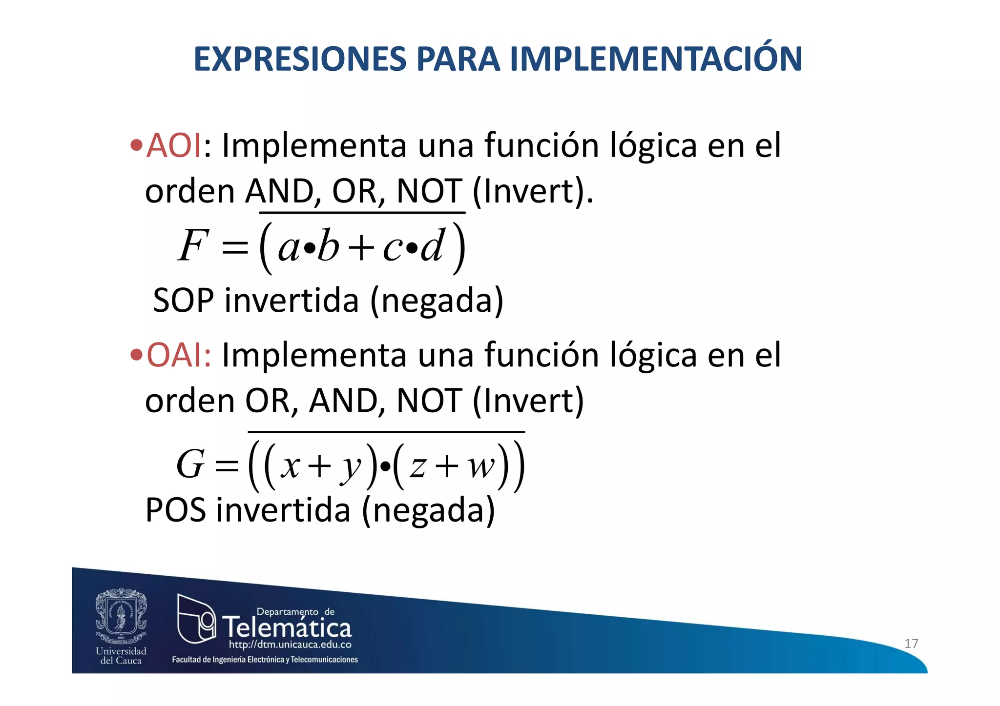 EXPRESIONES PARA IMPLEMENTACIÓN

•AOI: Implementa una función lógica en el
 orden AND, OR, NOT (Invert).
   F = ( aib + cid )
 SOP invertida (negada)
•OAI: Implementa una función lógica en el
 orden OR, AND, NOT (Invert)
  G = ( ( x + y )i( z + w ) )
 POS invertida (negada)


                                            17
 