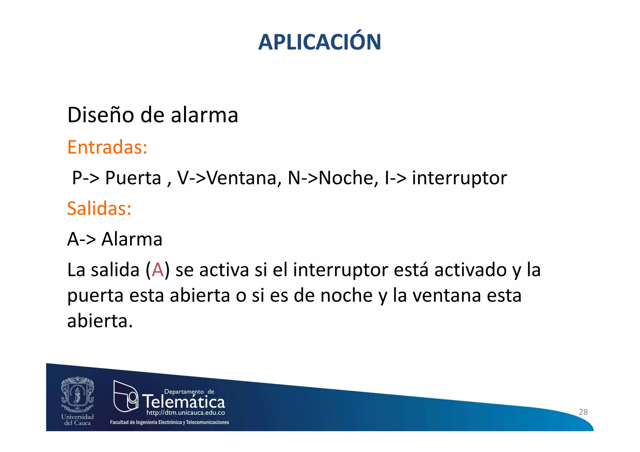 APLICACIÓN

Diseño de alarma
Entradas:
 P-> Puerta , V->Ventana, N->Noche, I-> interruptor
Salidas:
A-> Alarma
La salida (A) se activa si el interruptor está activado y la
puerta esta abierta o si es de noche y la ventana esta
abierta.



                                                               28
 