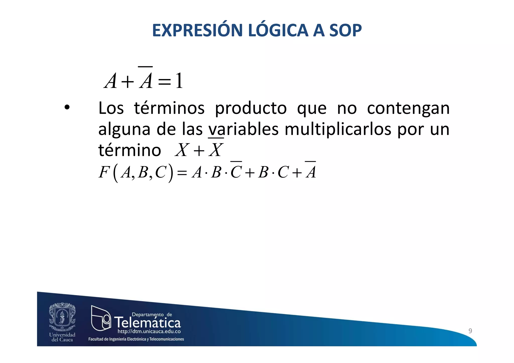 EXPRESIÓN LÓGICA A SOP

    A+ A =1
•   Los términos producto que no contengan
    alguna de las variables multiplicarlos por un
    término X + X
    F ( A, B, C ) = A ⋅ B ⋅ C + B ⋅ C + A




                                                    9
 