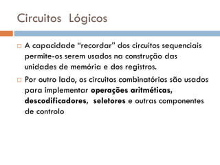Circuitos Lógicos




A capacidade “recordar” dos circuitos sequenciais
permite-os serem usados na construção das
unidades de memória e dos registros.
Por outro lado, os circuitos combinatórios são usados
para implementar operações aritméticas,
descodificadores, seletores e outras componentes
de controlo

 