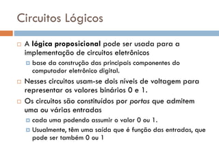 Circuitos Lógicos


A lógica proposicional pode ser usada para a
implementação de circuitos eletrônicos






base da construção das principais componentes do
computador eletrônico digital.

Nesses circuitos usam-se dois níveis de voltagem para
representar os valores binários 0 e 1.
Os circuitos são constituídos por portas que admitem
uma ou várias entradas
cada uma podendo assumir o valor 0 ou 1.
 Usualmente, têm uma saída que é função das entradas, que
pode ser também 0 ou 1


 