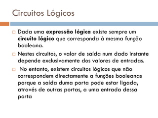 Circuitos Lógicos






Dada uma expressão lógica existe sempre um
circuito lógico que corresponda à mesma função
booleana.
Nestes circuitos, o valor de saída num dado instante
depende exclusivamente dos valores de entradas.
No entanto, existem circuitos lógicos que não
correspondem directamente a funções booleanas
porque a saída duma porta pode estar ligada,
através de outras portas, a uma entrada dessa
porta

 
