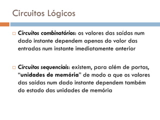 Circuitos Lógicos




Circuitos combinatórios: os valores das saídas num
dado instante dependem apenas do valor das
entradas num instante imediatamente anterior
Circuitos sequenciais: existem, para além de portas,
“unidades de memória” de modo a que os valores
das saídas num dado instante dependem também
do estado das unidades de memória

 