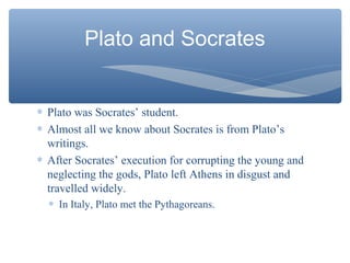 Plato and Socrates
∗ Plato was Socrates’ student.
∗ Almost all we know about Socrates is from Plato’s
writings.
∗ After Socrates’ execution for corrupting the young and
neglecting the gods, Plato left Athens in disgust and
travelled widely.
∗ In Italy, Plato met the Pythagoreans.
 