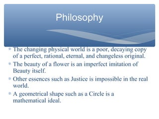 Philosophy
∗ The changing physical world is a poor, decaying copy
of a perfect, rational, eternal, and changeless original.
∗ The beauty of a flower is an imperfect imitation of
Beauty itself.
∗ Other essences such as Justice is impossible in the real
world.
∗ A geometrical shape such as a Circle is a
mathematical ideal.
 