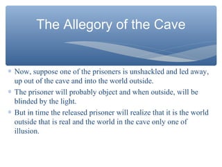 The Allegory of the Cave
∗ Now, suppose one of the prisoners is unshackled and led away,
up out of the cave and into the world outside.
∗ The prisoner will probably object and when outside, will be
blinded by the light.
∗ But in time the released prisoner will realize that it is the world
outside that is real and the world in the cave only one of
illusion.
 