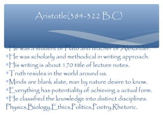∗He was a student of Plato and teacher of Alexander.
∗He was scholarly and methodical in writing approach.
∗His writing is about 170 title of lecture notes.
∗Truth resides in the world around us.
∗Minds are blank slate, man by nature desire to know.
∗Everything has potentiality of achieving a actual form.
∗He classified the knowledge into distinct disciplines.
Physics,Biology,Ethics,Politics,Poetry,Rhetoric.
Aristotle(384-322 B.C)
 