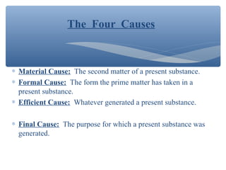 The Four Causes
∗ Material Cause: The second matter of a present substance.
∗ Formal Cause: The form the prime matter has taken in a
present substance.
∗ Efficient Cause: Whatever generated a present substance.
∗ Final Cause: The purpose for which a present substance was
generated.
 