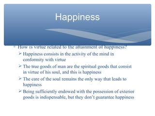 Happiness
∗ How is virtue related to the attainment of happiness?
 Happiness consists in the activity of the mind in
conformity with virtue
 The true goods of man are the spiritual goods that consist
in virtue of his soul, and this is happiness
 The care of the soul remains the only way that leads to
happiness
 Being sufficiently endowed with the possession of exterior
goods is indispensable, but they don’t guarantee happiness
 