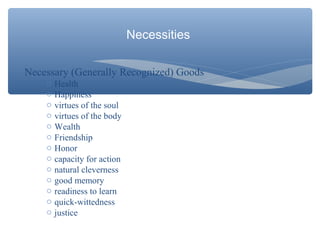 Necessities
Necessary (Generally Recognized) Goods
o Health
o Happiness
o virtues of the soul
o virtues of the body
o Wealth
o Friendship
o Honor
o capacity for action
o natural cleverness
o good memory
o readiness to learn
o quick-wittedness
o justice
 