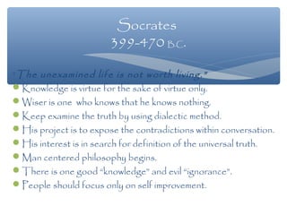 “The unexamined life is not worth living.”
Knowledge is virtue for the sake of virtue only.
Wiser is one who knows that he knows nothing.
Keep examine the truth by using dialectic method.
His project is to expose the contradictions within conversation.
His interest is in search for definition of the universal truth.
Man centered philosophy begins.
There is one good “knowledge” and evil “ignorance”.
People should focus only on self improvement.
Socrates
399-470 B.C.
 