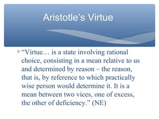 Aristotle’s Virtue
∗ “Virtue… is a state involving rational
choice, consisting in a mean relative to us
and determined by reason – the reason,
that is, by reference to which practically
wise person would determine it. It is a
mean between two vices, one of excess,
the other of deficiency.” (NE)
 