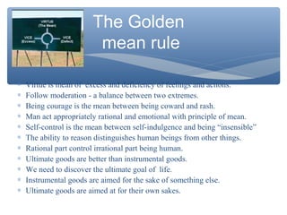The Golden
mean rule
∗ Virtue is mean of excess and deficiency of feelings and actions.
∗ Follow moderation - a balance between two extremes.
∗ Being courage is the mean between being coward and rash.
∗ Man act appropriately rational and emotional with principle of mean.
∗ Self-control is the mean between self-indulgence and being “insensible”
∗ The ability to reason distinguishes human beings from other things.
∗ Rational part control irrational part being human.
∗ Ultimate goods are better than instrumental goods.
∗ We need to discover the ultimate goal of life.
∗ Instrumental goods are aimed for the sake of something else.
∗ Ultimate goods are aimed at for their own sakes.
 