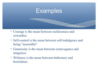 Examples
∗ Courage is the mean between recklessness and
cowardice
∗ Self-control is the mean between self-indulgence and
being “insensible”
∗ Generosity is the mean between extravagance and
stinginess
∗ Wittiness is the mean between bufoonery and
boorishnes.
 