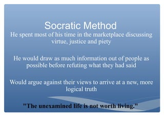Socratic Method
He spent most of his time in the marketplace discussing
virtue, justice and piety
He would draw as much information out of people as
possible before refuting what they had said
Would argue against their views to arrive at a new, more
logical truth
"The unexamined life is not worth living."
 