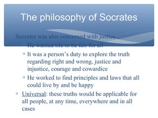 Socrates was also concerned with justice
∗ He wanted life to be fair for all
∗ It was a person’s duty to explore the truth
regarding right and wrong, justice and
injustice, courage and cowardice
∗ He worked to find principles and laws that all
could live by and be happy
∗ Universal: these truths would be applicable for
all people, at any time, everywhere and in all
cases
The philosophy of Socrates
 