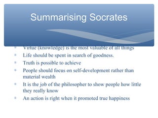 ∗ Virtue (knowledge) is the most valuable of all things
∗ Life should be spent in search of goodness.
∗ Truth is possible to achieve
∗ People should focus on self-development rather than
material wealth
∗ It is the job of the philosopher to show people how little
they really know
∗ An action is right when it promoted true happiness
Summarising Socrates
 