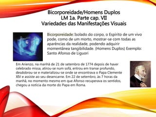 Bicorporeidade/Homens Duplos
LM 1a. Parte cap. VII
Variedades das Manifestações Visuais
Bicorporeidade: Isolado do corpo, o Espírito de um vivo
pode, como de um morto, mostrar-se com todas as
aparências da realidade, podendo adquirir
momentânea tangibilidade. (Homens Duplos) Exemplo:
Santo Afonso de Liguori
Em Arienzo, na manhã de 21 de setembro de 1774 depois de haver
celebrado missa, atirou-se num sofá, entrou em transe profundo,
desdobrou-se e materializou-se onde se encontrava o Papa Clemente
XIV e assiste ao seu desencarne. Em 22 de setembro, às 7 horas da
manhã, no momento mesmo em que Afonso recuperava os sentidos,
chegou a notícia da morte do Papa em Roma.
 