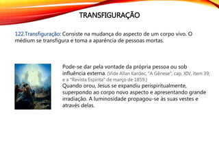 TRANSFIGURAÇÃO
122.Transfiguração: Consiste na mudança do aspecto de um corpo vivo. O
médium se transfigura e toma a aparência de pessoas mortas.
Pode-se dar pela vontade da própria pessoa ou sob
influência externa. (Vide Allan Kardec, "A Gênese", cap. XIV, item 39;
e a "Revista Espírita" de março de 1859.)
Quando orou, Jesus se expandiu perispiritualmente,
superpondo ao corpo novo aspecto e apresentando grande
irradiação. A luminosidade propagou-se às suas vestes e
através delas.
 
