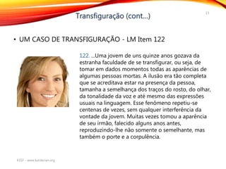 • UM CASO DE TRANSFIGURAÇÃO - LM Item 122
KSSF - www.kardecian.org
13
122. ...Uma jovem de uns quinze anos gozava da
estranha faculdade de se transfigurar, ou seja, de
tomar em dados momentos todas as aparências de
algumas pessoas mortas. A ilusão era tão completa
que se acreditava estar na presença da pessoa,
tamanha a semelhança dos traços do rosto, do olhar,
da tonalidade da voz e até mesmo das expressões
usuais na linguagem. Esse fenômeno repetiu-se
centenas de vezes, sem qualquer interferência da
vontade da jovem. Muitas vezes tomou a aparência
de seu irmão, falecido alguns anos antes,
reproduzindo-lhe não somente o semelhante, mas
também o porte e a corpulência.
 