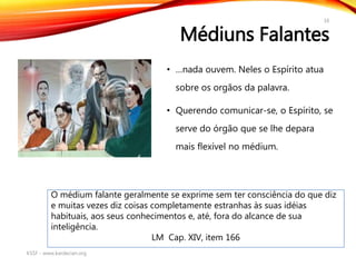 Médiuns Falantes
• …nada ouvem. Neles o Espírito atua
sobre os orgãos da palavra.
• Querendo comunicar-se, o Espírito, se
serve do órgão que se lhe depara
mais flexível no médium.
KSSF - www.kardecian.org
16
O médium falante geralmente se exprime sem ter consciência do que diz
e muitas vezes diz coisas completamente estranhas às suas idéias
habituais, aos seus conhecimentos e, até, fora do alcance de sua
inteligência.
LM Cap. XIV, item 166
 