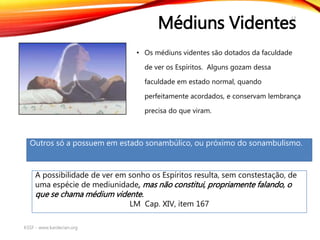 Médiuns Videntes
• Os médiuns videntes são dotados da faculdade
de ver os Espíritos. Alguns gozam dessa
faculdade em estado normal, quando
perfeitamente acordados, e conservam lembrança
precisa do que viram.
KSSF - www.kardecian.org
17
A possibilidade de ver em sonho os Espíritos resulta, sem constestação, de
uma espécie de mediunidade, mas não constitui, propriamente falando, o
que se chama médium vidente.
LM Cap. XIV, item 167
Outros só a possuem em estado sonambúlico, ou próximo do sonambulismo.
 