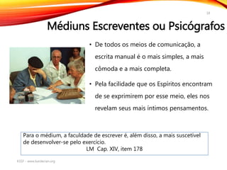 Médiuns Escreventes ou Psicógrafos
• De todos os meios de comunicação, a
escrita manual é o mais simples, a mais
cômoda e a mais completa.
• Pela facilidade que os Espíritos encontram
de se exprimirem por esse meio, eles nos
revelam seus mais íntimos pensamentos.
KSSF - www.kardecian.org
18
Para o médium, a faculdade de escrever é, além disso, a mais suscetível
de desenvolver-se pelo exercício.
LM Cap. XIV, item 178
 