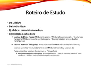 Roteiro de Estudo
• Do Médiuns
• Da Mediunidade
• Qualidades essenciais do médium
• Classificação dos Médiuns:
 Mediuns de Efeitos Físicos : Médiuns Curadores / Médiuns Pneumatógrafos / Médiuns de
Transporte/ Médiuns trabalho com Ectoplasma / Bicorporiedade (Homene Duplos)
Transfiguracao
 Médiuns de Efeitos Inteligentes: Médiuns Audientes/ Médiuns Falantes/Psicofônicos/
Médiuns Videntes/ Médiuns Sonambúlicos/ Médiuns Inspirados/ Médiuns de
Pressentimentos/ Médiuns Escreventes or Psicográficos
 Médiuns Escreventes ou Psicógrafos: Médiuns Mecânicos / Médiuns Intuitivos / Médiuns Semi-
mecânicos / Médiuns Inspirados Médiuns de Pressentimentos
KSSF - www.kardecian.org
2
 