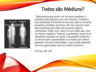 Todos são Médiuns?
“Toda pessoa que sente, em um grau qualquer, a
influência dos Espiritos, por isso mesmo, é médium.
Essa faculdade é inerente ao homem; não se constitui,
portanto, privilégio exclusivo. Por isso mesmo, raras
são as pessoas que dela não possuem alguns
rudimentos. Pode, pois, dizer-se que todos são, mais
ou menos, médiuns. Todavia, usualmente, assim só se
classificam aqueles em quem a faculdade mediúnica
se mostra bem caracterizada e se traduz por efeitos
patentes, de certa intensidade, o que então depende
de uma organização mais ou menos sensitiva..."
LM Cap. XIV 159
 