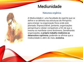 Mediunidade
Natureza orgânica
A Mediunidade é uma faculdade do espírito que se
define e se delineia nas estruturas do Perispírito
para emergir na organização física onde está
plantada. Imprescindível, portanto, organizações
perispiritual e celular compatíveis a fim de que a
mesma se manifeste como fenômeno. Semelhantes
organizações, o próprio trabalho mediúnico as
desenvolve e aprimora, podendo-se afirmar que a
mediunidade é, além do mais, evolutiva.
 